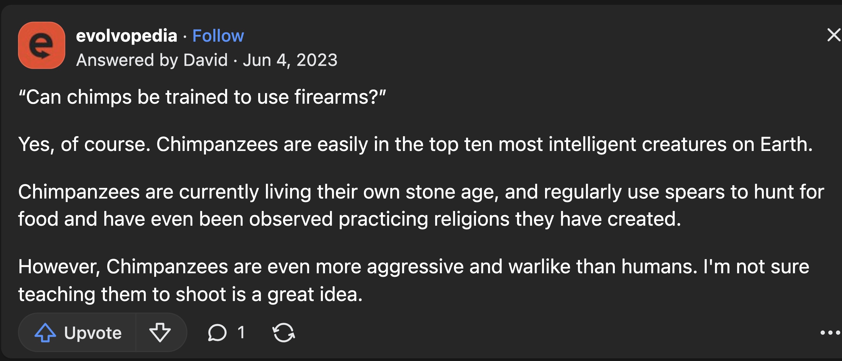 screenshot - e evolvopedia Answered by David "Can chimps be trained to use firearms?" Yes, of course. Chimpanzees are easily in the top ten most intelligent creatures on Earth. Chimpanzees are currently living their own stone age, and regularly use spears